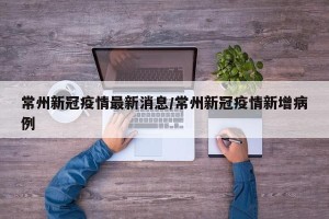 常州新冠疫情最新消息/常州新冠疫情新增病例