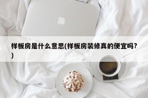 样板房是什么意思(样板房装修真的便宜吗?)