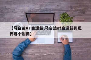 【马自达AT变速箱,马自达at变速箱和现代哪个耐用】
