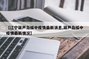 【辽宁葫芦岛绥中疫情最新消息,葫芦岛绥中疫情最新情况】