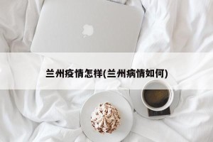 兰州疫情怎样(兰州病情如何)
