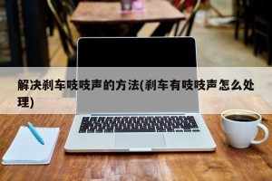 解决刹车吱吱声的方法(刹车有吱吱声怎么处理)