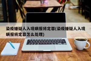 染疫嫌疑人入境瞒报将定罪(染疫嫌疑人入境瞒报将定罪怎么处理)
