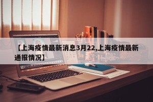 【上海疫情最新消息3月22,上海疫情最新通报情况】