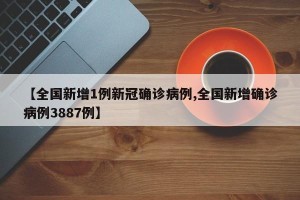 【全国新增1例新冠确诊病例,全国新增确诊病例3887例】