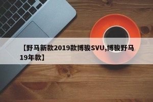 【野马新款2019款博骏SVU,博骏野马19年款】