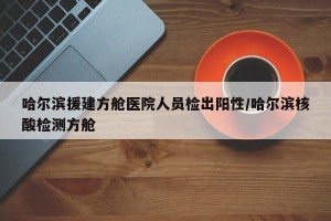 哈尔滨援建方舱医院人员检出阳性/哈尔滨核酸检测方舱