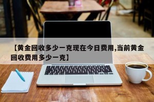 【黄金回收多少一克现在今日费用,当前黄金回收费用多少一克】