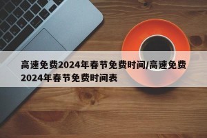高速免费2024年春节免费时间/高速免费2024年春节免费时间表