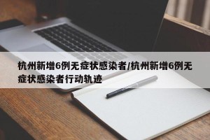 杭州新增6例无症状感染者/杭州新增6例无症状感染者行动轨迹