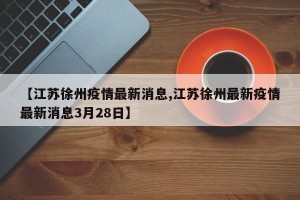 【江苏徐州疫情最新消息,江苏徐州最新疫情最新消息3月28日】