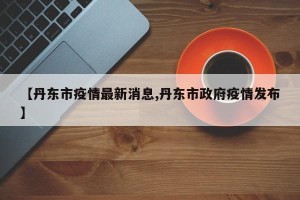 【丹东市疫情最新消息,丹东市政府疫情发布】