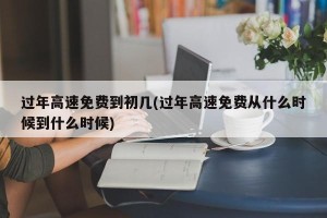 过年高速免费到初几(过年高速免费从什么时候到什么时候)
