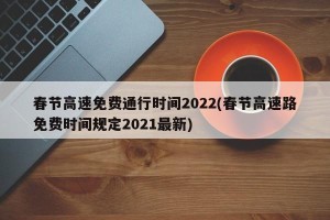 春节高速免费通行时间2022(春节高速路免费时间规定2021最新)