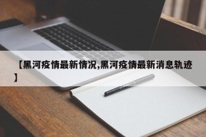【黑河疫情最新情况,黑河疫情最新消息轨迹】
