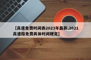 【高速免费时间表2023年最新,2021高速路免费具体时间规定】