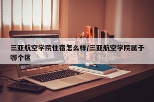 三亚航空学院住宿怎么样/三亚航空学院属于哪个区