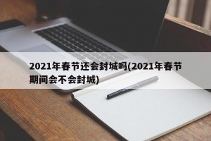 2021年春节还会封城吗(2021年春节期间会不会封城)