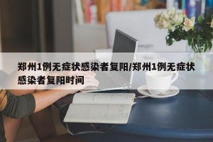 郑州1例无症状感染者复阳/郑州1例无症状感染者复阳时间