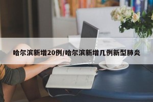 哈尔滨新增20例/哈尔滨新增几例新型肺炎