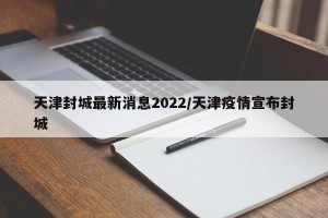 天津封城最新消息2022/天津疫情宣布封城