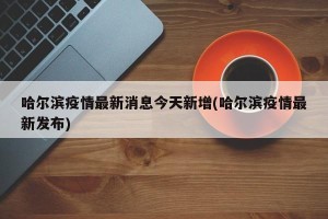 哈尔滨疫情最新消息今天新增(哈尔滨疫情最新发布)