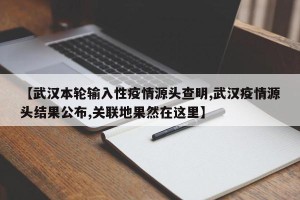 【武汉本轮输入性疫情源头查明,武汉疫情源头结果公布,关联地果然在这里】