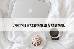 【3月15日后取消核酸,部分取消核酸】