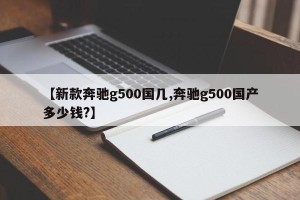 【新款奔驰g500国几,奔驰g500国产多少钱?】