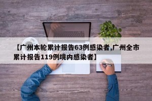 【广州本轮累计报告63例感染者,广州全市累计报告119例境内感染者】