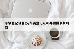 车辆登记证补办/车辆登记证补办需要多长时间