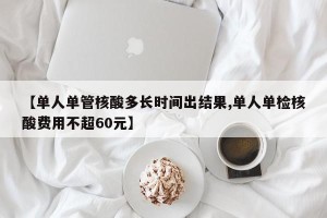 【单人单管核酸多长时间出结果,单人单检核酸费用不超60元】