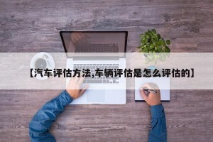【汽车评估方法,车辆评估是怎么评估的】