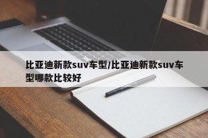 比亚迪新款suv车型/比亚迪新款suv车型哪款比较好