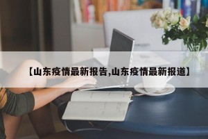 【山东疫情最新报告,山东疫情最新报道】