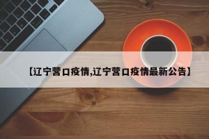 【辽宁营口疫情,辽宁营口疫情最新公告】