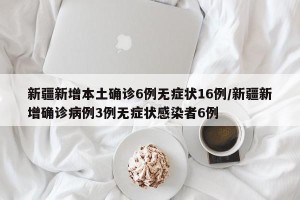 新疆新增本土确诊6例无症状16例/新疆新增确诊病例3例无症状感染者6例