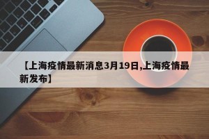 【上海疫情最新消息3月19日,上海疫情最新发布】