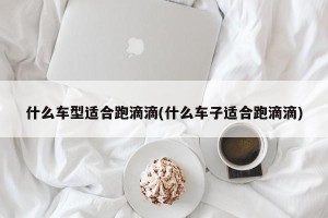 什么车型适合跑滴滴(什么车子适合跑滴滴)