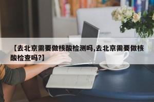【去北京需要做核酸检测吗,去北京需要做核酸检查吗?】
