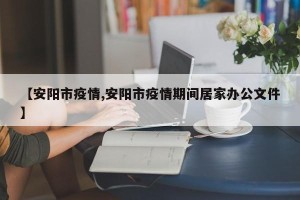【安阳市疫情,安阳市疫情期间居家办公文件】