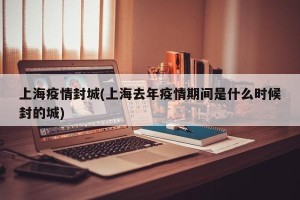 上海疫情封城(上海去年疫情期间是什么时候封的城)