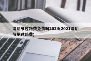清明节过路费免费吗2024(2021清明节免过路费)