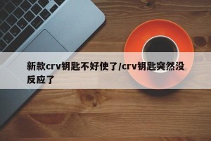 新款crv钥匙不好使了/crv钥匙突然没反应了