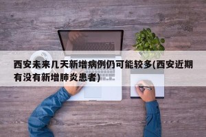 西安未来几天新增病例仍可能较多(西安近期有没有新增肺炎患者)