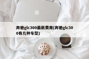 奔驰glc300最新费用(奔驰glc300有几种车型)