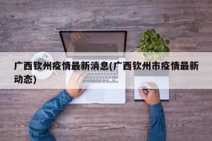 广西钦州疫情最新消息(广西钦州市疫情最新动态)