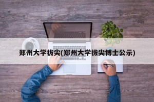 郑州大学拔尖(郑州大学拔尖博士公示)