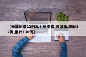 【天津新增22例本土感染者,天津新增确诊2例,累计130例】