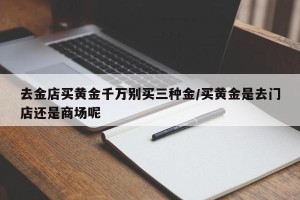 去金店买黄金千万别买三种金/买黄金是去门店还是商场呢